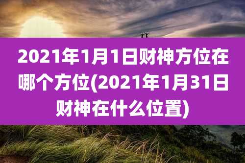 2021年1月1日财神方位在哪个方位(2021年1月31日财神在什么位置)