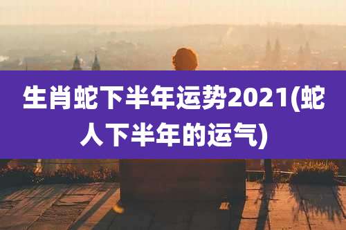 生肖蛇下半年运势2021(蛇人下半年的运气)