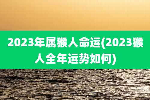 2023年属猴人命运(2023猴人全年运势如何)