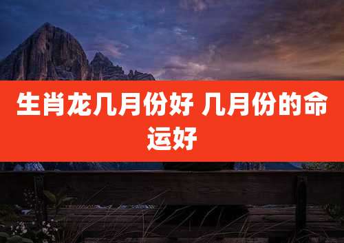 生肖龙几月份好 几月份的命运好