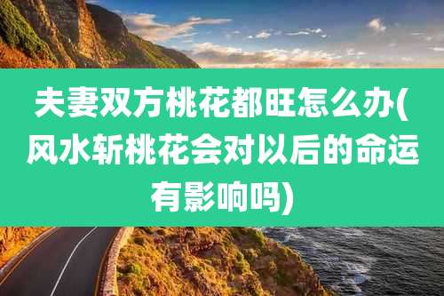 夫妻双方桃花都旺怎么办(风水斩桃花会对以后的命运有影响吗)