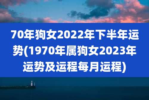 70年狗女2022年下半年运势(1970年属狗女2023年运势及运程每月运程)