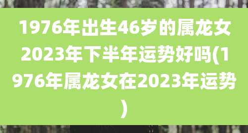 1976年出生46岁的属龙女2023年下半年运势好吗(1976年属龙女在2023年运势)