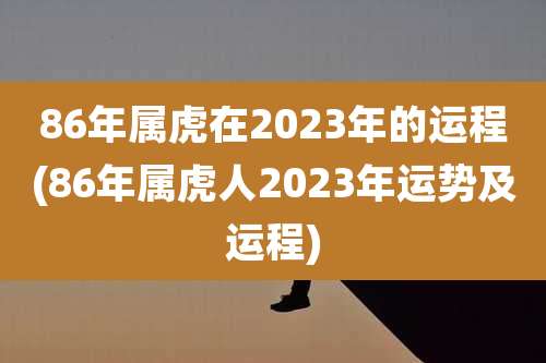 86年属虎在2023年的运程(86年属虎人2023年运势及运程)