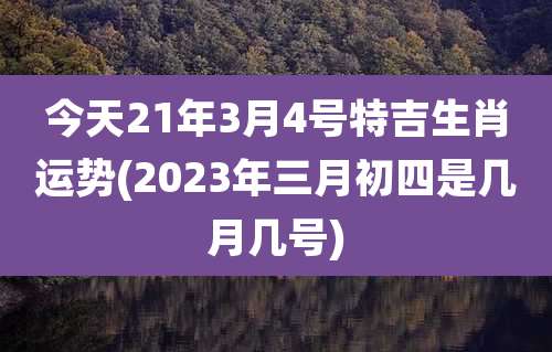 今天21年3月4号特吉生肖运势(2023年三月初四是几月几号)