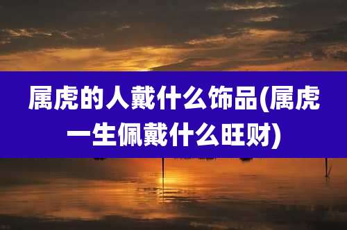 属虎的人戴什么饰品(属虎一生佩戴什么旺财)