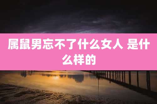 属鼠男忘不了什么女人 是什么样的