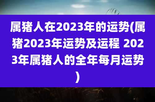 属猪人在2023年的运势(属猪2023年运势及运程 2023年属猪人的全年每月运势)