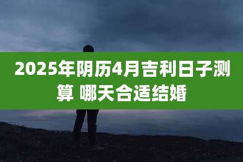 2025年阴历4月吉利日子测算 哪天合适结婚