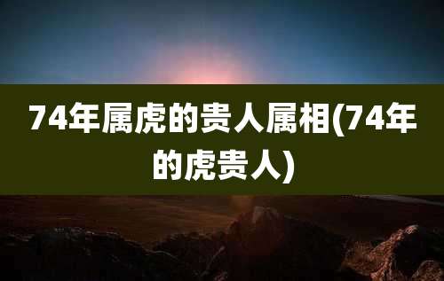 74年属虎的贵人属相(74年的虎贵人)