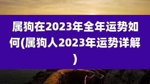 属狗在2023年全年运势如何(属狗人2023年运势详解)