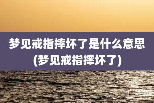 梦见戒指摔坏了是什么意思(梦见戒指摔坏了)