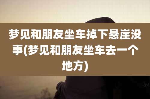 梦见和朋友坐车掉下悬崖没事(梦见和朋友坐车去一个地方)