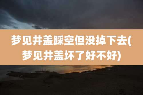 梦见井盖踩空但没掉下去(梦见井盖坏了好不好)