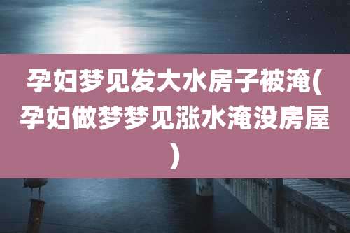 孕妇梦见发大水房子被淹(孕妇做梦梦见涨水淹没房屋)
