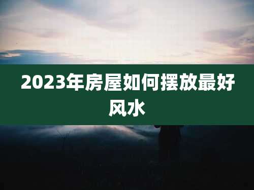 2023年房屋如何摆放最好风水