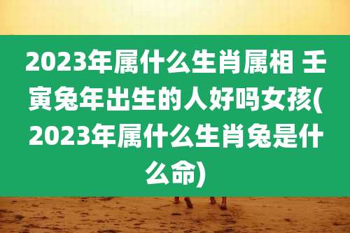 2023年属什么生肖属相 壬寅兔年出生的人好吗女孩(2023年属什么生肖兔是什么命)