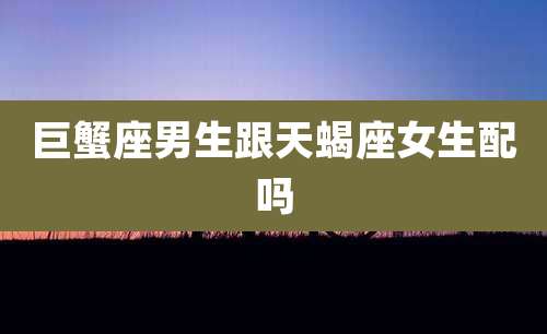 巨蟹座男生跟天蝎座女生配吗