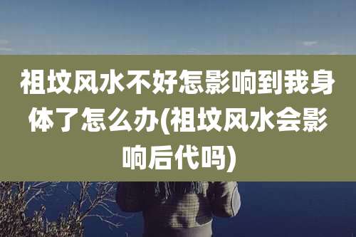 祖坟风水不好怎影响到我身体了怎么办(祖坟风水会影响后代吗)