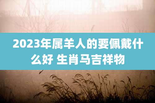 2023年属羊人的要佩戴什么好 生肖马吉祥物