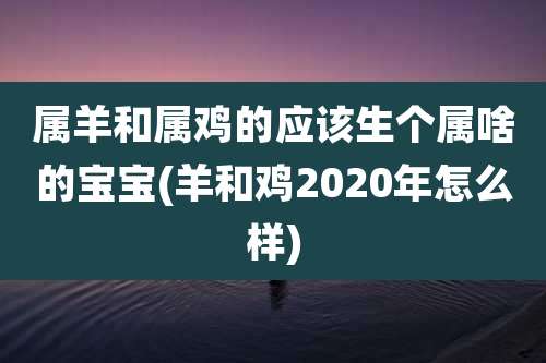 属羊和属鸡的应该生个属啥的宝宝(羊和鸡2020年怎么样)