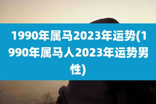 1990年属马2023年运势(1990年属马人2023年运势男性)