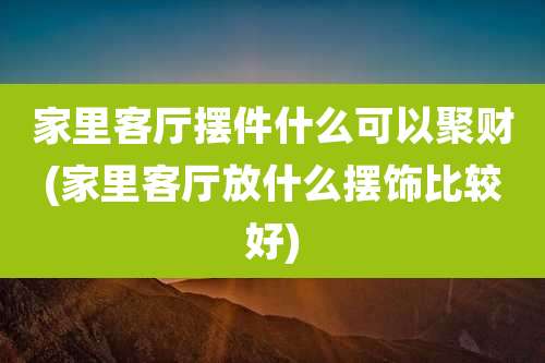 家里客厅摆件什么可以聚财(家里客厅放什么摆饰比较好)