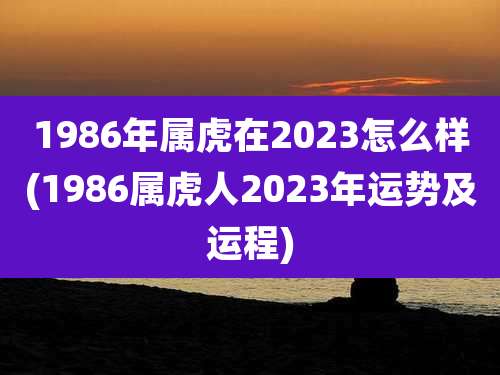 1986年属虎在2023怎么样(1986属虎人2023年运势及运程)