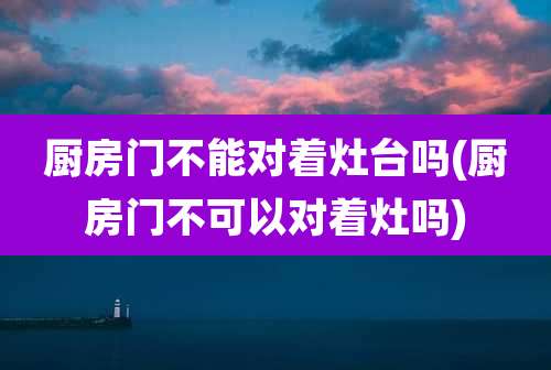 厨房门不能对着灶台吗(厨房门不可以对着灶吗)