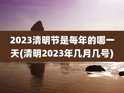 2023清明节是每年的哪一天(清明2023年几月几号)