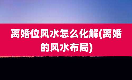 离婚位风水怎么化解(离婚的风水布局)