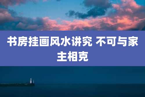 书房挂画风水讲究 不可与家主相克
