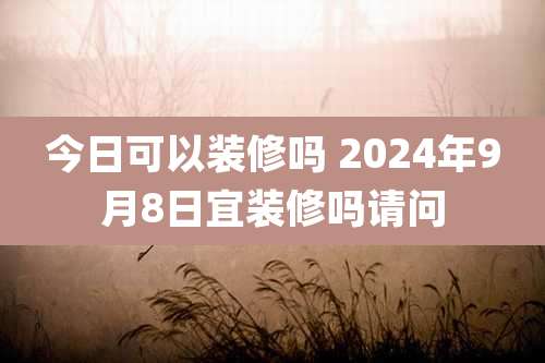 今日可以装修吗 2024年9月8日宜装修吗请问