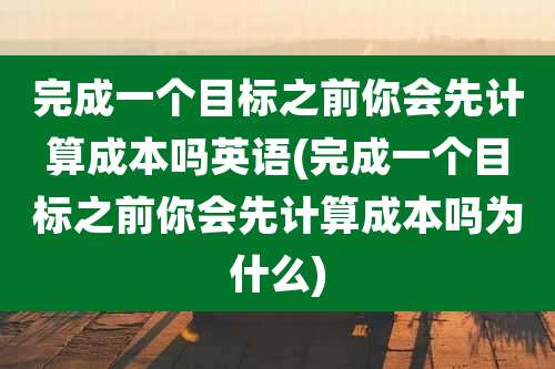 完成一个目标之前你会先计算成本吗英语(完成一个目标之前你会先计算成本吗为什么)