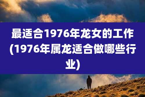 最适合1976年龙女的工作(1976年属龙适合做哪些行业)