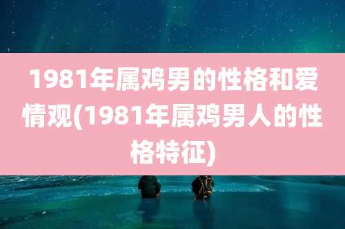 1981年属鸡男的性格和爱情观(1981年属鸡男人的性格特征)