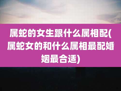 属蛇的女生跟什么属相配(属蛇女的和什么属相最配婚姻最合适)