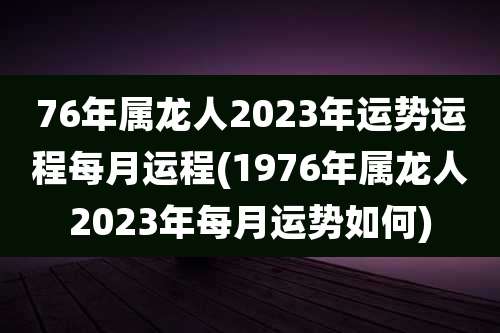 76年属龙人2023年运势运程每月运程(1976年属龙人2023年每月运势如何)