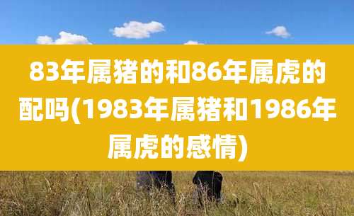 83年属猪的和86年属虎的配吗(1983年属猪和1986年属虎的感情)