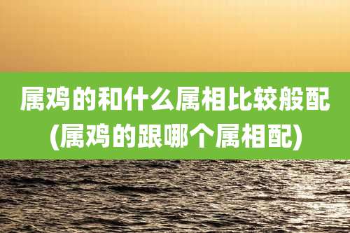 属鸡的和什么属相比较般配(属鸡的跟哪个属相配)