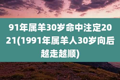 91年属羊30岁命中注定2021(1991年属羊人30岁向后越走越顺)