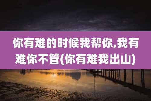 你有难的时候我帮你,我有难你不管(你有难我出山)