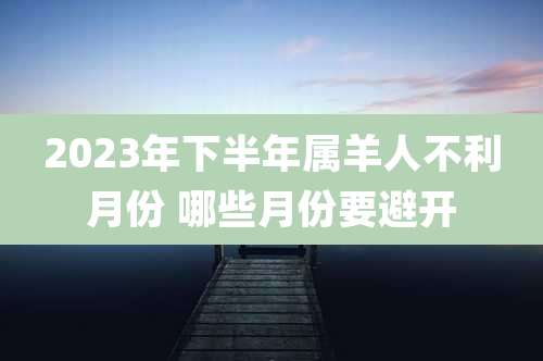 2023年下半年属羊人不利月份 哪些月份要避开