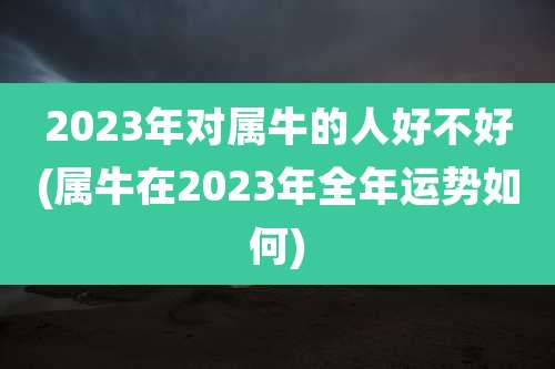 2023年对属牛的人好不好(属牛在2023年全年运势如何)