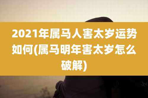 2021年属马人害太岁运势如何(属马明年害太岁怎么破解)