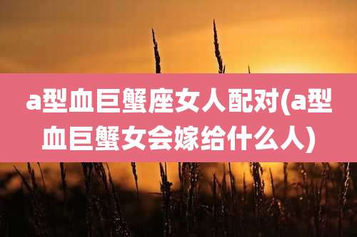 a型血巨蟹座女人配对(a型血巨蟹女会嫁给什么人)