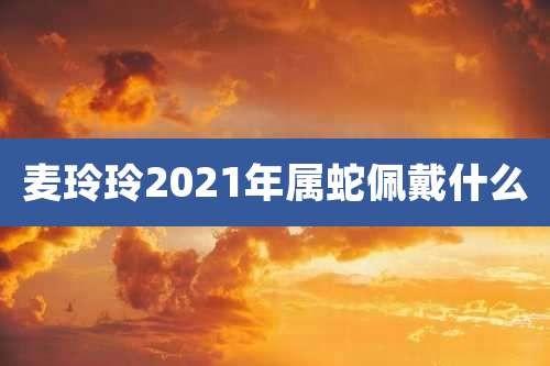 麦玲玲2021年属蛇佩戴什么