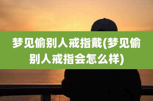 梦见偷别人戒指戴(梦见偷别人戒指会怎么样)