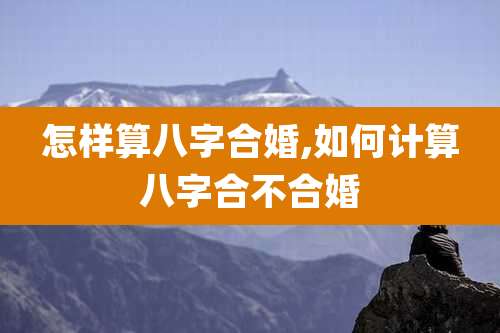 怎样算八字合婚,如何计算八字合不合婚