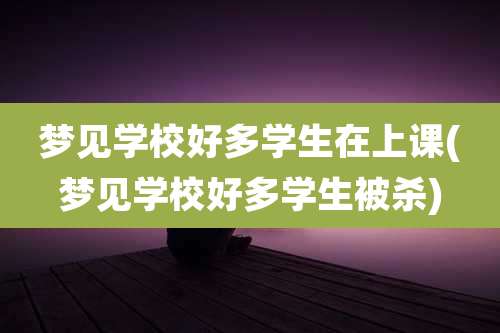 梦见学校好多学生在上课(梦见学校好多学生被杀)